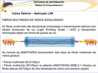 SISTEMAS DE INFORMAÇÃO
Redes de Computadores II
Cabos Ópticos – Aplicação LAN
FIBRAS MULTIMODO DE ÍNDICE ESCALONADO
As fibras multimodo são tipicamente conectadas a transmissores ópticos com
diodos emissores de luz (Light Emitting Diode / LED) e transportam
informação digital em forma de pulsos de luz.
As normas da ANSI/TIA/EIA recomendam dois tipos de fibras multimodo de
índice gradual:
• Fibras multimodo 62,5/125μm
• Fibras multimodo 50/125μm (o adendo ANSI/TIE/EIA 568B.3.1 introduz as
fibras ópticas 50/125μm de alto desempenho como uma terceira opção)
 