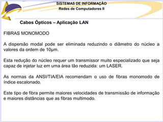 SISTEMAS DE INFORMAÇÃO
Redes de Computadores II
Cabos Ópticos – Aplicação LAN
FIBRAS MONOMODO
A dispersão modal pode ser eliminada reduzindo o diâmetro do núcleo a
valores da ordem de 10μm.
Esta redução do núcleo requer um transmissor muito especializado que seja
capaz de injetar luz em uma área tão reduzida: um LASER.
As normas da ANSI/TIA/EIA recomendam o uso de fibras monomodo de
índice escalonado.
Este tipo de fibra permite maiores velocidades de transmissão de informação
e maiores distâncias que as fibras multimodo.
 