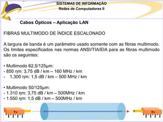 SISTEMAS DE INFORMAÇÃO
Redes de Computadores II
Cabos Ópticos – Aplicação LAN
FIBRAS MULTIMODO DE ÍNDICE ESCALONADO
A largura de banda é um parâmetro usado somente com as fibras multimodo.
Os limites especificados nas normas ANSI/TIA/EIA para as fibras multimodo
são os seguintes:
• Multimodo 62,5/125μm:
- 850 ηm: 3,75 dB / km – 160 MHz / km
- 1.300 ηm: 1,5 dB / km – 500 MHz / km
• Multimodo 50/125μm:
- 1.310 ηm: 3,75 dB / km – 500MHz / km
- 1.550 ηm: 1,5 dB / km – 500MHz / km
 
