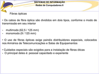 SISTEMAS DE INFORMAÇÃO
Redes de Computadores II
Fibras ópticas
• Os cabos de fibra óptica são divididos em dois tipos, conforme o modo de
transmissão em seu interior
- multimodo (62,5 / 125 mm)
- monomodo (9 / 125 mm)
• O uso de fibras ópticas exige painéis distribuidores especiais, colocados
nos Armários de Telecomunicações e Salas de Equipamentos
• Cuidados especiais são exigidos para a instalação de fibras óticas
- O principal deles é: pessoal capacitado e experiente
 