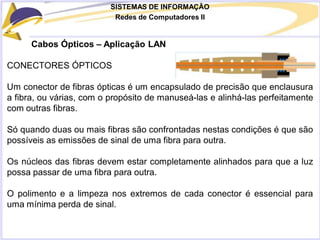 SISTEMAS DE INFORMAÇÃO
Redes de Computadores II
Cabos Ópticos – Aplicação LAN
CONECTORES ÓPTICOS
Um conector de fibras ópticas é um encapsulado de precisão que enclausura
a fibra, ou várias, com o propósito de manuseá-las e alinhá-las perfeitamente
com outras fibras.
Só quando duas ou mais fibras são confrontadas nestas condições é que são
possíveis as emissões de sinal de uma fibra para outra.
Os núcleos das fibras devem estar completamente alinhados para que a luz
possa passar de uma fibra para outra.
O polimento e a limpeza nos extremos de cada conector é essencial para
uma mínima perda de sinal.
 