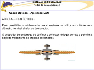 SISTEMAS DE INFORMAÇÃO
Redes de Computadores II
Cabos Ópticos – Aplicação LAN
ACOPLADORES ÓPTICOS
Para possibilitar o alinhamento dos conectores se utiliza um cilindro com
diâmetro nominal similar ao do conector.
O acoplador se encarrega de confinar o conector no lugar correto e permite a
ação do mecanismo de pressão do conector.
 