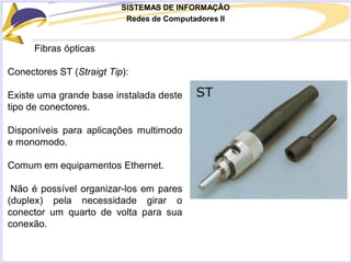SISTEMAS DE INFORMAÇÃO
Redes de Computadores II
Fibras ópticas
Conectores ST (Straigt Tip):
Existe uma grande base instalada deste
tipo de conectores.
Disponíveis para aplicações multimodo
e monomodo.
Comum em equipamentos Ethernet.
Não é possível organizar-los em pares
(duplex) pela necessidade girar o
conector um quarto de volta para sua
conexão.
 