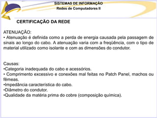 SISTEMAS DE INFORMAÇÃO
Redes de Computadores II
CERTIFICAÇÃO DA REDE
ATENUAÇÃO:
• Atenuação é definida como a perda de energia causada pela passagem de
sinais ao longo do cabo. A atenuação varia com a freqüência, com o tipo de
material utilizado como isolante e com as dimensões do condutor.
Causas:
•Categoria inadequada do cabo e acessórios.
• Comprimento excessivo e conexões mal feitas no Patch Panel, machos ou
fêmeas.
•Impedância característica do cabo.
•Diâmetro do condutor.
•Qualidade da matéria prima do cobre (composição química).
 