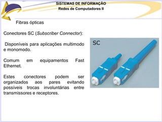 SISTEMAS DE INFORMAÇÃO
Redes de Computadores II
Fibras ópticas
Conectores SC (Subscriber Connector):
Disponíveis para aplicações multimodo
e monomodo.
Comum em equipamentos Fast
Ethernet.
Estes conectores podem ser
organizados aos pares evitando
possíveis trocas involuntárias entre
transmissores e receptores.
 