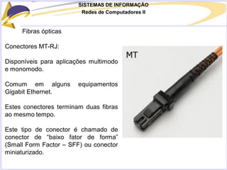 SISTEMAS DE INFORMAÇÃO
Redes de Computadores II
Fibras ópticas
Conectores MT-RJ:
Disponíveis para aplicações multimodo
e monomodo.
Comum em alguns equipamentos
Gigabit Ethernet.
Estes conectores terminam duas fibras
ao mesmo tempo.
Este tipo de conector é chamado de
conector de “baixo fator de forma”
(Small Form Factor – SFF) ou conector
miniaturizado.
 