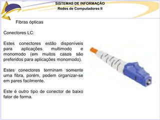 SISTEMAS DE INFORMAÇÃO
Redes de Computadores II
Fibras ópticas
Conectores LC:
Estes conectores estão disponíveis
para aplicações multimodo e
monomodo (em muitos casos são
preferidos para aplicações monomodo).
Estes conectores terminam somente
uma fibra, porém, podem organizar-se
em pares facilmente.
Este é outro tipo de conector de baixo
fator de forma.
 