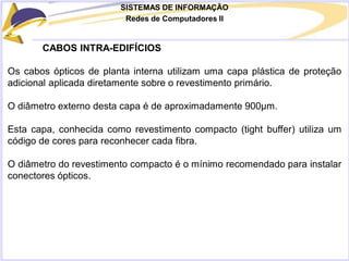 SISTEMAS DE INFORMAÇÃO
Redes de Computadores II
CABOS INTRA-EDIFÍCIOS
Os cabos ópticos de planta interna utilizam uma capa plástica de proteção
adicional aplicada diretamente sobre o revestimento primário.
O diâmetro externo desta capa é de aproximadamente 900μm.
Esta capa, conhecida como revestimento compacto (tight buffer) utiliza um
código de cores para reconhecer cada fibra.
O diâmetro do revestimento compacto é o mínimo recomendado para instalar
conectores ópticos.
 