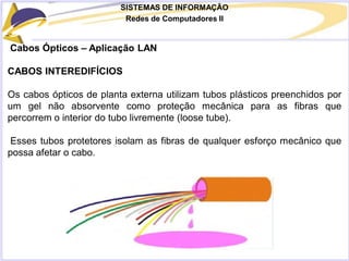 SISTEMAS DE INFORMAÇÃO
Redes de Computadores II
Cabos Ópticos – Aplicação LAN
CABOS INTEREDIFÍCIOS
Os cabos ópticos de planta externa utilizam tubos plásticos preenchidos por
um gel não absorvente como proteção mecânica para as fibras que
percorrem o interior do tubo livremente (loose tube).
Esses tubos protetores isolam as fibras de qualquer esforço mecânico que
possa afetar o cabo.
 