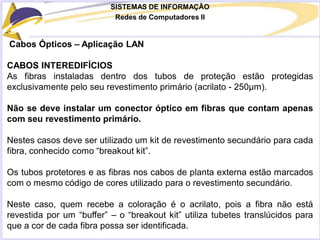 SISTEMAS DE INFORMAÇÃO
Redes de Computadores II
Cabos Ópticos – Aplicação LAN
CABOS INTEREDIFÍCIOS
As fibras instaladas dentro dos tubos de proteção estão protegidas
exclusivamente pelo seu revestimento primário (acrilato - 250μm).
Não se deve instalar um conector óptico em fibras que contam apenas
com seu revestimento primário.
Nestes casos deve ser utilizado um kit de revestimento secundário para cada
fibra, conhecido como “breakout kit”.
Os tubos protetores e as fibras nos cabos de planta externa estão marcados
com o mesmo código de cores utilizado para o revestimento secundário.
Neste caso, quem recebe a coloração é o acrilato, pois a fibra não está
revestida por um “buffer” – o “breakout kit” utiliza tubetes translúcidos para
que a cor de cada fibra possa ser identificada.
 