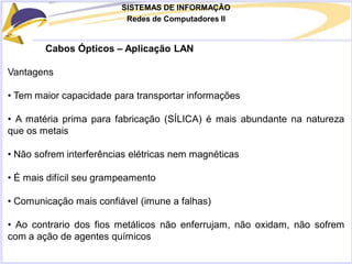 SISTEMAS DE INFORMAÇÃO
Redes de Computadores II
Cabos Ópticos – Aplicação LAN
Vantagens
• Tem maior capacidade para transportar informações
• A matéria prima para fabricação (SÍLICA) é mais abundante na natureza
que os metais
• Não sofrem interferências elétricas nem magnéticas
• É mais difícil seu grampeamento
• Comunicação mais confiável (imune a falhas)
• Ao contrario dos fios metálicos não enferrujam, não oxidam, não sofrem
com a ação de agentes químicos
 