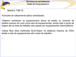 SISTEMAS DE INFORMAÇÃO
Redes de Computadores II
Boletins: TSB 72:
•Conceito de cabeamento óptico centralizado.
•Objetivo centralizar os equipamentos ativos do prédio ou conjunto de
prédios anexos em uma única sala de equipamentos, sendo este o ponto de
origem até as área de trabalho sem passar por equipamentos intermediários.
•Utiliza fibra ótica multimodo 62,5/125µm na distância máxima de 275m
desde a sala de equipamentos até a área de trabalho.
•
 