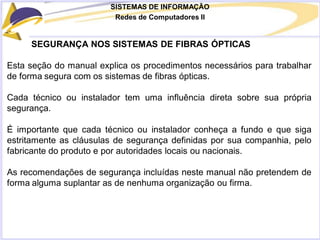 SISTEMAS DE INFORMAÇÃO
Redes de Computadores II
SEGURANÇA NOS SISTEMAS DE FIBRAS ÓPTICAS
Esta seção do manual explica os procedimentos necessários para trabalhar
de forma segura com os sistemas de fibras ópticas.
Cada técnico ou instalador tem uma influência direta sobre sua própria
segurança.
É importante que cada técnico ou instalador conheça a fundo e que siga
estritamente as cláusulas de segurança definidas por sua companhia, pelo
fabricante do produto e por autoridades locais ou nacionais.
As recomendações de segurança incluídas neste manual não pretendem de
forma alguma suplantar as de nenhuma organização ou firma.
 
