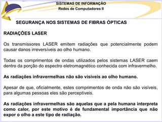 SISTEMAS DE INFORMAÇÃO
Redes de Computadores II
SEGURANÇA NOS SISTEMAS DE FIBRAS ÓPTICAS
RADIAÇÕES LASER
Os transmissores LASER emitem radiações que potencialmente podem
causar danos irreversíveis ao olho humano.
Todas os comprimentos de ondas utilizados pelos sistemas LASER caem
dentro da porção do espectro eletromagnético conhecida com infravermelho.
As radiações infravermelhas não são visíveis ao olho humano.
Apesar de que, oficialmente, estes comprimentos de onda não são visíveis,
para algumas pessoas eles são perceptíveis.
As radiações infravermelhas são aquelas que a pela humana interpreta
como calor, por este motivo é de fundamental importância que não
expor o olho a este tipo de radiação.
 