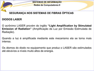 SISTEMAS DE INFORMAÇÃO
Redes de Computadores II
SEGURANÇA NOS SISTEMAS DE FIBRAS ÓPTICAS
DIODOS LASER
O acrônimo LASER provém do inglês “Light Amplification by Stimulated
Emission of Radiation” (Amplificação da Luz por Emissão Estimulada de
Radiação).
Quando a luz é amplificada mediante este mecanismo ela se torna mais
intensa.
Os átomos do diodo no equipamento que produz o LASER são estimulados
até elevá-los a níveis muito altos de energia.
 