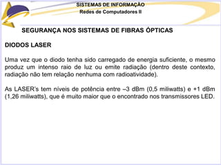 SISTEMAS DE INFORMAÇÃO
Redes de Computadores II
SEGURANÇA NOS SISTEMAS DE FIBRAS ÓPTICAS
DIODOS LASER
Uma vez que o diodo tenha sido carregado de energia suficiente, o mesmo
produz um intenso raio de luz ou emite radiação (dentro deste contexto,
radiação não tem relação nenhuma com radioatividade).
As LASER’s tem níveis de potência entre –3 dBm (0,5 miliwatts) e +1 dBm
(1,26 miliwatts), que é muito maior que o encontrado nos transmissores LED.
 