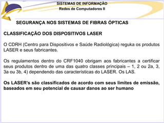 SISTEMAS DE INFORMAÇÃO
Redes de Computadores II
SEGURANÇA NOS SISTEMAS DE FIBRAS ÓPTICAS
CLASSIFICAÇÃO DOS DISPOSITIVOS LASER
O CDRH (Centro para Dispositivos e Saúde Radiológica) reguka os produtos
LASER e seus fabricantes.
Os regulamentos dentro do CRF1040 obrigam aos fabricantes a certificar
seus produtos dentro de uma das quatro classes principais – 1, 2 ou 2a, 3,
3a ou 3b, 4) dependendo das características do LASER. Os LAS.
Os LASER’s são classificados de acordo com seus limites de emissão,
baseados em seu potencial de causar danos ao ser humano
 