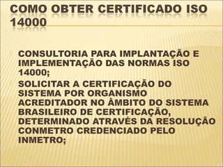    CONSULTORIA PARA IMPLANTAÇÃO E
    IMPLEMENTAÇÃO DAS NORMAS ISO
    14000;
   SOLICITAR A CERTIFICAÇÃO DO
    SISTEMA POR ORGANISMO
    ACREDITADOR NO ÂMBITO DO SISTEMA
    BRASILEIRO DE CERTIFICAÇÃO,
    DETERMINADO ATRAVÉS DA RESOLUÇÃO
    CONMETRO CREDENCIADO PELO
    INMETRO;
 