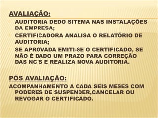 AVALIAÇÃO:
   AUDITORIA DEDO SITEMA NAS INSTALAÇÕES
    DA EMPRESA;
   CERTIFICADORA ANALISA O RELATÓRIO DE
    AUDITORIA;
   SE APROVADA EMITI-SE O CERTIFICADO, SE
    NÃO É DADO UM PRAZO PARA CORREÇÃO
    DAS NC´S E REALIZA NOVA AUDITORIA.


PÓS AVALIAÇÃO:
ACOMPANHAMENTO A CADA SEIS MESES COM
 PODERES DE SUSPENDER,CANCELAR OU
 REVOGAR O CERTIFICADO.
 