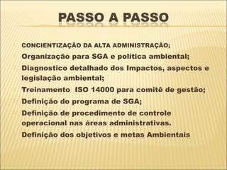    CONCIENTIZAÇÃO DA ALTA ADMINISTRAÇÃO;
   Organização para SGA e política ambiental;
   Diagnostico detalhado dos Impactos, aspectos e
    legislação ambiental;
   Treinamento ISO 14000 para comitê de gestão;
   Definição do programa de SGA;
   Definição de procedimento de controle
    operacional nas áreas administrativas.
   Definição dos objetivos e metas Ambientais
 