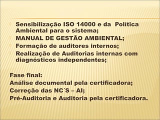    Sensibilização ISO 14000 e da Política
    Ambiental para o sistema;
   MANUAL DE GESTÃO AMBIENTAL;
   Formação de auditores internos;
   Realização de Auditorias internas com
    diagnósticos independentes;

Fase final:
Análise documental pela certificadora;
Correção das NC´S – AI;
Pré-Auditoria e Auditoria pela certificadora.
 