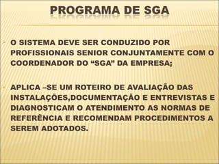    O SISTEMA DEVE SER CONDUZIDO POR
    PROFISSIONAIS SENIOR CONJUNTAMENTE COM O
    COORDENADOR DO “SGA” DA EMPRESA;


   APLICA –SE UM ROTEIRO DE AVALIAÇÃO DAS
    INSTALAÇÕES,DOCUMENTAÇÃO E ENTREVISTAS E
    DIAGNOSTICAM O ATENDIMENTO AS NORMAS DE
    REFERÊNCIA E RECOMENDAM PROCEDIMENTOS A
    SEREM ADOTADOS.
 