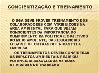     O SGA DEVE PROVER TREINAMENTO DOS
    COLABORADORES COM ATRIBUIÇÕES NA
    AREA AMBIENTAL PARA QUE SEJAM
    CONSCIENTES DA IMPORTÂNCIA DO
    CUMPRIMENTO DA POLITICA E OBJETIVOS
    DO MEIO AMBIENTE, DAS EXIGÊNCIAS
    LEGAIS E DE OUTRAS DEFINIDAS PELA
    EMPRESA.
     OS TREINAMENTOS DEVEM CONSIDERAR
    OS IMPACTOS AMBIENTAIS REAIS OU
    POTENCIAIS ASSOCIADOS AS SUAS
    ATIVIDADES DE TRABALHO
 