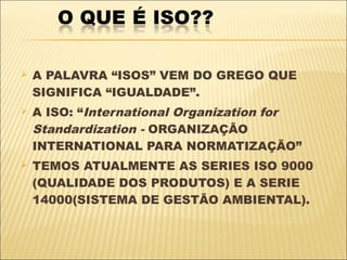    A PALAVRA “ISOS” VEM DO GREGO QUE
    SIGNIFICA “IGUALDADE”.
   A ISO: “International Organization for
    Standardization - ORGANIZAÇÃO
    INTERNATIONAL PARA NORMATIZAÇÃO”
   TEMOS ATUALMENTE AS SERIES ISO 9000
    (QUALIDADE DOS PRODUTOS) E A SERIE
    14000(SISTEMA DE GESTÃO AMBIENTAL).
 