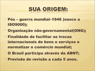    Pós – guerra mundial–1946 (nasce a
    ISO9000);
   Organização não-governamental(ONG);
   Finalidade de facilitar as trocas
    internacionais de bens e serviços e
    normatizar o comércio mundial;
   O Brasil participa através da ABNT;
   Previsão de revisão a cada 5 anos.
 