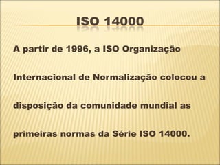 A partir de 1996, a ISO Organização


Internacional de Normalização colocou a


disposição da comunidade mundial as


primeiras normas da Série ISO 14000.
 