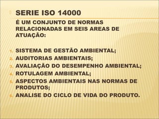    SERIE ISO 14000
     É UM CONJUNTO DE NORMAS
     RELACIONADAS EM SEIS AREAS DE
     ATUAÇÃO:

1.   SISTEMA DE GESTÃO AMBIENTAL;
2.   AUDITORIAS AMBIENTAIS;
3.   AVALIAÇÃO DO DESEMPENHO AMBIENTAL;
4.   ROTULAGEM AMBIENTAL;
5.   ASPECTOS AMBIENTAIS NAS NORMAS DE
     PRODUTOS;
6.   ANALISE DO CICLO DE VIDA DO PRODUTO.
 