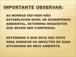    AS NORMAS ISO14000 NÃO
    ESTABELECEM NIVEL DE DESEMPENHO
    AMBIENTAL, DETERMNA REQUISITOS
    QUE DEVEM SER CUMPRIDOS;


   DETERMINA O QUE DEVE SER FEITO
    PARA DIMINUIR OS IMPACTOS DE SUAS
    ATIVIDADES NO MEIO AMBIENTE.
 