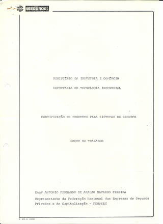 r
MINIST~RIO DA INDÜSTRIA E CO~~RCIO
SECRETARIA DE TECNOLOGIA INDUSTRIAL
CERTIFICJ;,çKo DE PRODtJTOS PARA SISTEI-1ASDE SEGUROS
GRUPO DE TPABALHO
Eng9 ANTONIO FERNANDO DE I~RAUJO NAVARRO PEREIRA
Representante da Federação Nacional das Empresas de Seguros
Privados e de Capitalização - FENASEG
S - 215-A - 04/82
 