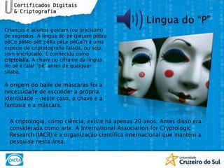 Lingua do “P”Crianças e adultos gostam (ou precisam) de segredos. A língua do pê (pêLempêBrapêCopêMopêEpêRapêLepêGal?) é uma espécie de criptotografia falada, ou seja, som encriptado. É conhecida como criptolalia. A chave ou cifrante da língua do pê é falar "pê" antes de qualquer sílaba. A origem do baile de máscaras foi a necessidade de esconder a própria identidade - neste caso, a chave é a fantasia e a máscara.A criptologia, como ciência, existe há apenas 20 anos. Antes disso era considerada como arte. A InternationalAssociation for CryptologicResearch (IACR) é a organização científica internacional que mantém a pesquisa nesta área.