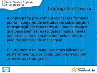 A criptografia pré-computacional era formada por um conjunto de métodos de substituição e transposição de caracteres de uma mensagem que pudessem ser executados manualmente (ou até mesmo mentalmente) pelo emissor e pelo destinatário da mensagem. O surgimento de máquinas especializadas e, posteriormente, dos computadores evoluíram as técnicas criptográficas.Criptografia Clássica