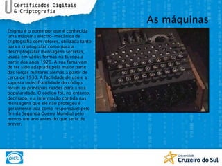 As máquinasEnigma é o nome por que é conhecida uma máquina electro-mecânica de criptografia com rotores, utilizada tanto para a criptografar como para a descriptografar mensagens secretas, usada em várias formas na Europa a partir dos anos 1920. A sua fama vem de ter sido adaptada pela maior parte das forças militares alemãs a partir de cerca de 1930. A facilidade de uso e a suposta indecifrabilidade do código foram as principais razões para a sua popularidade. O código foi, no entanto, decifrado, e a informação contida nas mensagens que ele não protegeu é geralmente tida como responsável pelo fim da Segunda Guerra Mundial pelo menos um ano antes do que seria de prever.