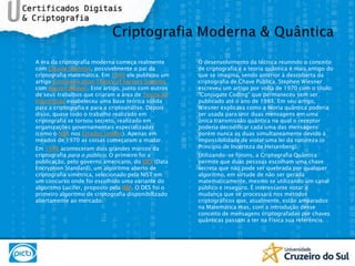 A era da criptografia moderna começa realmente com Claude Shannon, possivelmente o pai da criptografia matemática. Em 1949 ele publicou um artigo Communication TheoryofSecrecy Systems com Warren Weaver. Este artigo, junto com outros de seus trabalhos que criaram a área de Teoria da Informação estabeleceu uma base teórica sólida para a criptografia e para a criptoanálise. Depois disso, quase todo o trabalho realizado em criptografia se tornou secreto, realizado em organizações governamentais especializadas (como o NSA nos Estados Unidos). Apenas em meados de 1970 as coisas começaram a mudar.Em 1976 aconteceram dois grandes marcos da criptografia para o público. O primeiro foi a publicação, pelo governo americano, do DES (Data Encryption Standard), um algoritmo aberto de criptografia simétrica, selecionado pela NIST em um concurso onde foi escolhido uma variante do algoritmo Lucifer, proposto pela IBM. O DES foi o primeiro algoritmo de criptografia disponibilizado abertamente ao mercado.O desenvolvimento da técnica reunindo o conceito de criptografia e a teoria quântica é mais antigo do que se imagina, sendo anterior à descoberta da criptografia de Chave Pública. Stephen Wiesner escreveu um artigo por volta de 1970 com o título: "ConjugateCoding" que permaneceu sem ser publicado até o ano de 1983. Em seu artigo, Wiesner explicava como a teoria quântica poderia ser usada para unir duas mensagens em uma única transmissão quântica na qual o receptor poderia decodificar cada uma das mensagens porém nunca as duas simultaneamente devido à impossibilidade de violar uma lei da natureza (o Princípio de Incerteza de Heisenberg).Utilizando-se fótons, a Criptografia Quântica permite que duas pessoas escolham uma chave secreta que não pode ser quebrada por qualquer algoritmo, em virtude de não ser gerada matematicamente, mesmo se utilizando um canal público e inseguro. É interessante notar a mudança que se processará nos métodos criptográficos que, atualmente, estão amparados na Matemática mas, com a introdução desse conceito de mensagens criptografadas por chaves quânticas passam a ter na Física sua referência.Criptografia Moderna & Quântica