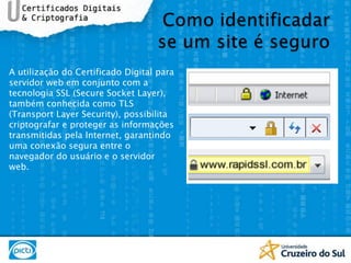 Como identificadarse um site é seguroA utilização do Certificado Digital para servidor web em conjunto com a tecnologia SSL (SecureSocketLayer), também conhecida como TLS (TransportLayerSecurity), possibilita criptografar e proteger as informações transmitidas pela Internet, garantindo uma conexão segura entre o navegador do usuário e o servidor web.