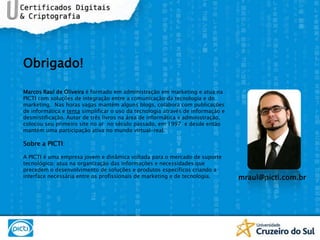 Obrigado!Marcos Raul de Oliveira é formado em administração em marketing e atua na PICTI com soluções de integração entre a comunicação da tecnologia e do marketing.  Nas horas vagas mantém alguns blogs, colabora com publicações de informática e tenta simplificar o uso da tecnologia através de informação e desmistificação. Autor de três livros na área de informática e administração, colocou seu primeiro site no ar  no século passado, em 1997  e desde então mantém uma participação ativa no mundo virtual-real.Sobre a PICTI:A PICTI é uma empresa jovem e dinâmica voltada para o mercado de suporte tecnológico; atua na organização das informações e necessidades que precedem o desenvolvimento de soluções e produtos específicos criando a interface necessária entre os profissionais de marketing e de tecnologia. mraul@picti.com.br