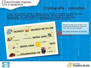 "Cripto" vem do grego kryptós e significa oculto, envolto, escondido. Também do grego, graphos significa escrever, logos significa estudo, ciência e analysis significa decomposição. Daí, CRIPTOLOGIA é o estudo da escrita cifrada e se ocupa com a CRIPTOGRAFIA, a escrita secreta, e a CRIPTOANÁLISE, a quebra do segredo.Carta EnigmáticaCriptografia – conceitos:"Mundo mundo vasto mundo, se eu me chamasse Raimundo, seria uma rima, não seria uma solução."Sou Carlos Drummond  de Andrade.