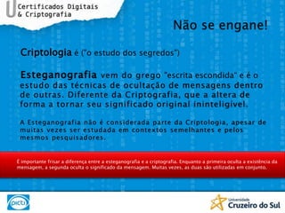 Criptologia é ("o estudo dos segredos")Esteganografiavem do grego "escrita escondida“ e é o  estudo das técnicas de ocultação de mensagens dentro de outras. Diferente da Criptografia, que a altera de forma a tornar seu significado original ininteligível. A Esteganografia não é considerada parte da Criptologia, apesar de muitas vezes ser estudada em contextos semelhantes e pelos mesmos pesquisadores.Não se engane!É importante frisar a diferença entre a esteganografia e a criptografia. Enquanto a primeira oculta a existência da mensagem, a segunda oculta o significado da mensagem. Muitas vezes, as duas são utilizadas em conjunto.