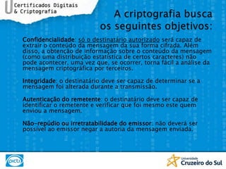 Confidencialidade: só o destinatário autorizado será capaz de extrair o conteúdo da mensagem da sua forma cifrada. Além disso, a obtenção de informação sobre o conteúdo da mensagem (como uma distribuição estatística de certos caracteres) não pode acontecer, uma vez que, se ocorrer, torna fácil a análise da mensagem criptográfica por terceiros.Integridade: o destinatário deve ser capaz de determinar se a mensagem foi alterada durante a transmissão.Autenticação do remetente: o destinatário deve ser capaz de identificar o remetente e verificar que foi mesmo este quem enviou a mensagem.Não-repúdio ou irretratabilidade do emissor: não deverá ser possível ao emissor negar a autoria da mensagem enviada.A criptografia busca os seguintes objetivos: