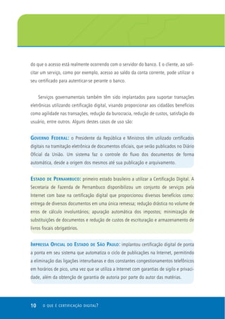 10 O QUE É CERTIFICAÇÃO DIGITAL?
do que o acesso está realmente ocorrendo com o servidor do banco. E o cliente, ao soli-
citar um serviço, como por exemplo, acesso ao saldo da conta corrente, pode utilizar o
seu certificado para autenticar-se perante o banco.
Serviços governamentais também têm sido implantados para suportar transações
eletrônicas utilizando certificação digital, visando proporcionar aos cidadãos benefícios
como agilidade nas transações, redução da burocracia, redução de custos, satisfação do
usuário, entre outros. Alguns destes casos de uso são:
GOVERNO FEDERAL: o Presidente da República e Ministros têm utilizado certificados
digitais na tramitação eletrônica de documentos oficiais, que serão publicados no Diário
Oficial da União. Um sistema faz o controle do fluxo dos documentos de forma
automática, desde a origem dos mesmos até sua publicação e arquivamento.
ESTADO DE PERNAMBUCO: primeiro estado brasileiro a utilizar a Certificação Digital. A
Secretaria de Fazenda de Pernambuco disponibilizou um conjunto de serviços pela
Internet com base na certificação digital que proporcionou diversos benefícios como:
entrega de diversos documentos em uma única remessa; redução drástica no volume de
erros de cálculo involuntários; apuração automática dos impostos; minimização de
substituições de documentos e redução de custos de escrituração e armazenamento de
livros fiscais obrigatórios.
IMPRESSA OFICIAL DO ESTADO DE SÃO PAULO: implantou certificação digital de ponta
a ponta em seu sistema que automatiza o ciclo de publicações na Internet, permitindo
a eliminação das ligações interurbanas e dos constantes congestionamentos telefônicos
em horários de pico, uma vez que se utiliza a Internet com garantias de sigilo e privaci-
dade, além da obtenção de garantia de autoria por parte do autor das matérias.
 