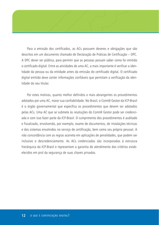 12 O QUE É CERTIFICAÇÃO DIGITAL?
Para a emissão dos certificados, as ACs possuem deveres e obrigações que são
descritos em um documento chamado de Declaração de Práticas de Certificação – DPC.
A DPC dever ser pública, para permitir que as pessoas possam saber como foi emitido
o certificado digital. Entre as atividades de uma AC, a mais importante é verificar a iden-
tidade da pessoa ou da entidade antes da emissão do certificado digital. O certificado
digital emitido deve conter informações confiáveis que permitam a verificação da iden-
tidade do seu titular.
Por estes motivos, quanto melhor definidos e mais abrangentes os procedimentos
adotados por uma AC, maior sua confiabilidade. No Brasil, o Comitê Gestor da ICP-Brasil
é o órgão governamental que especifica os procedimentos que devem ser adotados
pelas ACs. Uma AC que se submete às resoluções do Comitê Gestor pode ser credenci-
ada e com isso fazer parte da ICP-Brasil. O cumprimento dos procedimentos é auditado
e fiscalizado, envolvendo, por exemplo, exame de documentos, de instalações técnicas
e dos sistemas envolvidos no serviço de certificação, bem como seu próprio pessoal. A
não concordância com as regras acarreta em aplicações de penalidades, que podem ser
inclusive o descredenciamento. As ACs credenciadas são incorporadas à estrutura
hierárquica da ICP-Brasil e representam a garantia de atendimento dos critérios estab-
elecidos em prol da segurança de suas chaves privadas.
 