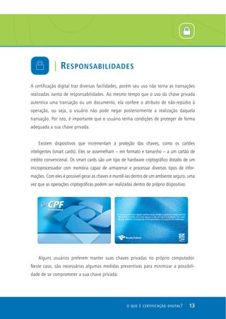 A certificação digital traz diversas facilidades, porém seu uso não torna as transações
realizadas isenta de responsabilidades. Ao mesmo tempo que o uso da chave privada
autentica uma transação ou um documento, ela confere o atributo de não-repúdio à
operação, ou seja, o usuário não pode negar posteriormente a realização daquela
transação. Por isto, é importante que o usuário tenha condições de proteger de forma
adequada a sua chave privada.
Existem dispositivos que incrementam a proteção das chaves, como os cartões
inteligentes (smart cards). Eles se assemelham – em formato e tamanho – a um cartão de
crédito convencional. Os smart cards são um tipo de hardware criptográfico dotado de um
microprocessador com memória capaz de armazenar e processar diversos tipos de infor-
mações. Com eles é possível gerar as chaves e mantê-las dentro de um ambiente seguro, uma
vez que as operações criptográficas podem ser realizadas dentro do próprio dispositivo.
Alguns usuários preferem manter suas chaves privadas no próprio computador.
Neste caso, são necessárias algumas medidas preventivas para minimizar a possibili-
dade de se comprometer a sua chave privada:
| RESPONSABILIDADES
13O QUE É CERTIFICAÇÃO DIGITAL?
 