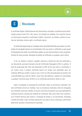 O certificado digital, diferentemente dos documentos utilizados usualmente para identi-
ficação pessoal como CPF e RG, possui um período de validade. Só é possível assinar
um documento enquanto o certificado é válido. É possível, no entanto, conferir as assi-
naturas realizadas mesmo após o certificado expirar.
O certificado digital pode ser revogado antes do período definido para expirar. As solic-
itações de revogação devem ser encaminhadas à AC que emitiu o certificado ou para quem
foi designada essa tarefa. As justificativas podem ser por diversos fatores como comprome-
timento da chave privada, alterações de dados do certificado ou qualquer outro motivo.
A AC, ao receber e analisar o pedido, adiciona o número de série do certificado a
um documento assinado chamado Lista de Certificados Revogados (LCR) e a publica. O
local de publicação das LCRs está declarado na DPC da AC que emitiu o certificado, e
em muitos casos o próprio certificado possui um campo com apontador para um
endereço WEB que contém o arquivo com a LCR. As LCRs são publicadas de acordo com
a periodicidade que cada AC definir. Essas listas são públicas e podem ser consultadas
a qualquer momento para verificar se um certificado permanece válido ou não.
Após a revogação ou expiração do certificado, todas as assinaturas realizadas com
este certificado tornam-se inválidas, mas as assinaturas realizadas antes da revogação
do certificado continuam válidas se houver uma forma de garantir que esta operação foi
realizada durante o período de validade do certificado. Mas como obter essa caracterís-
tica? Existem técnicas para atribuir a indicação de tempo a um documento, chamadas
carimbo de tempo. Estes carimbos adicionam uma data e hora à assinatura, permitindo
determinar quando o documento foi assinado.
| VALIDADE
15O QUE É CERTIFICAÇÃO DIGITAL?
 