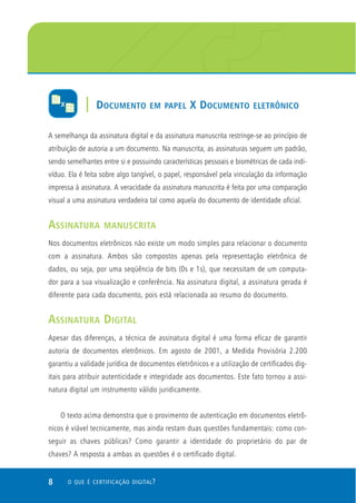 8 O QUE É CERTIFICAÇÃO DIGITAL?
A semelhança da assinatura digital e da assinatura manuscrita restringe-se ao princípio de
atribuição de autoria a um documento. Na manuscrita, as assinaturas seguem um padrão,
sendo semelhantes entre si e possuindo características pessoais e biométricas de cada indi-
víduo. Ela é feita sobre algo tangível, o papel, responsável pela vinculação da informação
impressa à assinatura. A veracidade da assinatura manuscrita é feita por uma comparação
visual a uma assinatura verdadeira tal como aquela do documento de identidade oficial.
ASSINATURA MANUSCRITA
Nos documentos eletrônicos não existe um modo simples para relacionar o documento
com a assinatura. Ambos são compostos apenas pela representação eletrônica de
dados, ou seja, por uma seqüência de bits (0s e 1s), que necessitam de um computa-
dor para a sua visualização e conferência. Na assinatura digital, a assinatura gerada é
diferente para cada documento, pois está relacionada ao resumo do documento.
ASSINATURA DIGITAL
Apesar das diferenças, a técnica de assinatura digital é uma forma eficaz de garantir
autoria de documentos eletrônicos. Em agosto de 2001, a Medida Provisória 2.200
garantiu a validade jurídica de documentos eletrônicos e a utilização de certificados dig-
itais para atribuir autenticidade e integridade aos documentos. Este fato tornou a assi-
natura digital um instrumento válido juridicamente.
O texto acima demonstra que o provimento de autenticação em documentos eletrô-
nicos é viável tecnicamente, mas ainda restam duas questões fundamentais: como con-
seguir as chaves públicas? Como garantir a identidade do proprietário do par de
chaves? A resposta a ambas as questões é o certificado digital.
| DOCUMENTO EM PAPEL X DOCUMENTO ELETRÔNICO
 