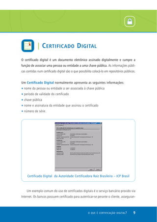 O certificado digital é um documento eletrônico assinado digitalmente e cumpre a
função de associar uma pessoa ou entidade a uma chave pública. As informações públi-
cas contidas num certificado digital são o que possibilita colocá-lo em repositórios públicos.
Um Certificado Digital normalmente apresenta as seguintes informações:
t nome da pessoa ou entidade a ser associada à chave pública
t período de validade do certificado
t chave pública
t nome e assinatura da entidade que assinou o certificado
t número de série.
Um exemplo comum do uso de certificados digitais é o serviço bancário provido via
Internet. Os bancos possuem certificado para autenticar-se perante o cliente, asseguran-
Certificado Digital da Autoridade Certificadora Raiz Brasileira – ICP Brasil
9O QUE É CERTIFICAÇÃO DIGITAL?
| CERTIFICADO DIGITAL
 