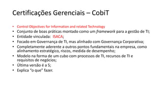 Certificações Gerenciais – CobiT
• Control Objectives for Information and related Technology
• Conjunto de boas práticas montado como um framework para a gestão de TI;
• Entidade vinculada: ISACA;
• Focado em Governança de TI, mas alinhado com Governança Corporativa;
• Completamente aderente a outros pontos fundamentais na empresa, como
alinhamento estratégico, riscos, medida de desempenho;
• Modelo na forma de um cubo com processos de TI, recursos de TI e
requisitos de negócios;
• Última versão é a 5;
• Explica “o que” fazer.
 