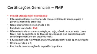 Certificações Gerenciais – PMP
• Project Management Professional
• Internacionalmente reconhecida como certificação símbolo para o
gerenciamento de projetos;
• Não é diretamente relacionada a TI;
• Entidade vinculada: PMI;
• Não se trata de uma metodologia, ou seja, não diz exatamente como
fazer, mas dá sugestões de tópicos baseadas no que profissionais do
setor implementam em projetos reais;
• É fundamentada no PMBoK (Project Management Base of Knowledge);
• Última versão é a 5;
• Precisa de comprovação de experiência prática.
 